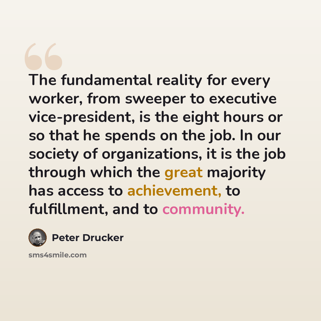 “The fundamental reality for every worker, from sweeper to executive vice-president, is the eight hours or so that he spends on the job. In our society of organizations, it is the job through which the great majority has access to achievement, to fulfillment, and to community.” quote by Peter Drucker