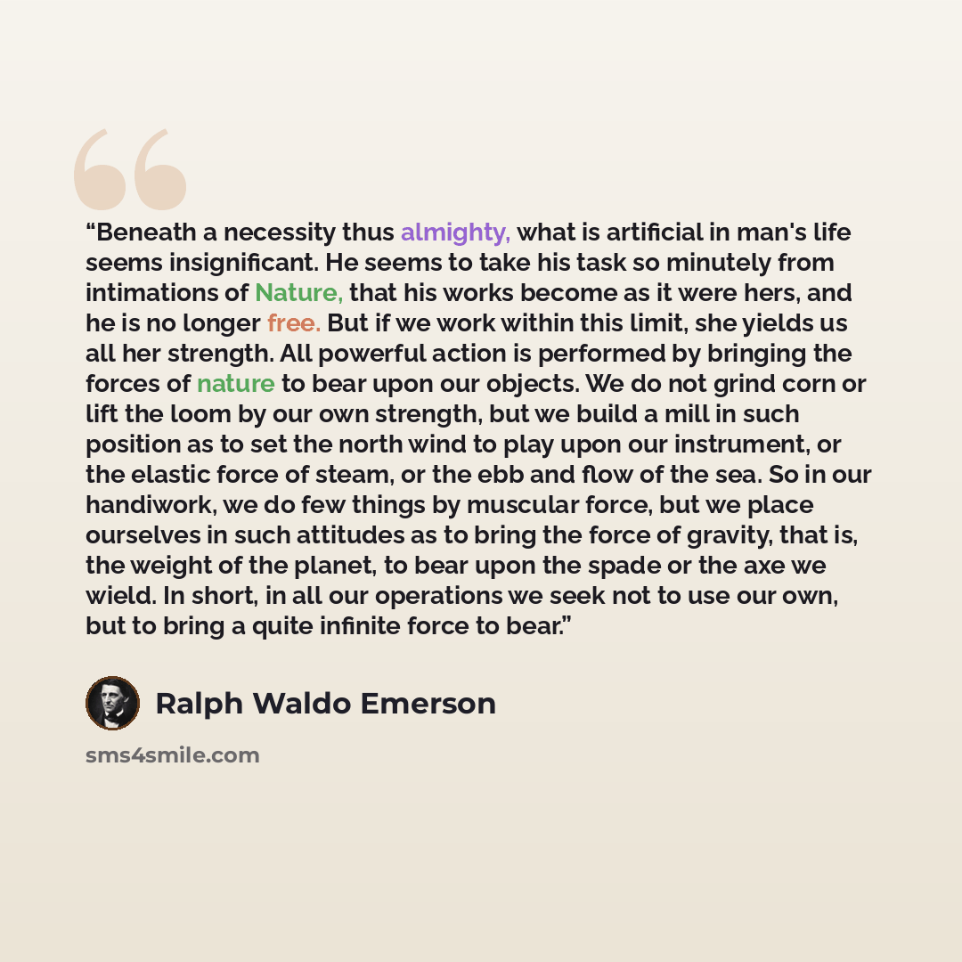 “Beneath a necessity thus almighty, what is artificial in man's life seems insignificant. He seems to take his task so minutely from intimations of Nature, that his works become as it were hers, and he is no longer free. But if we work within this limit, she yields us all her strength. All powerful…” quote by Ralph Waldo Emerson