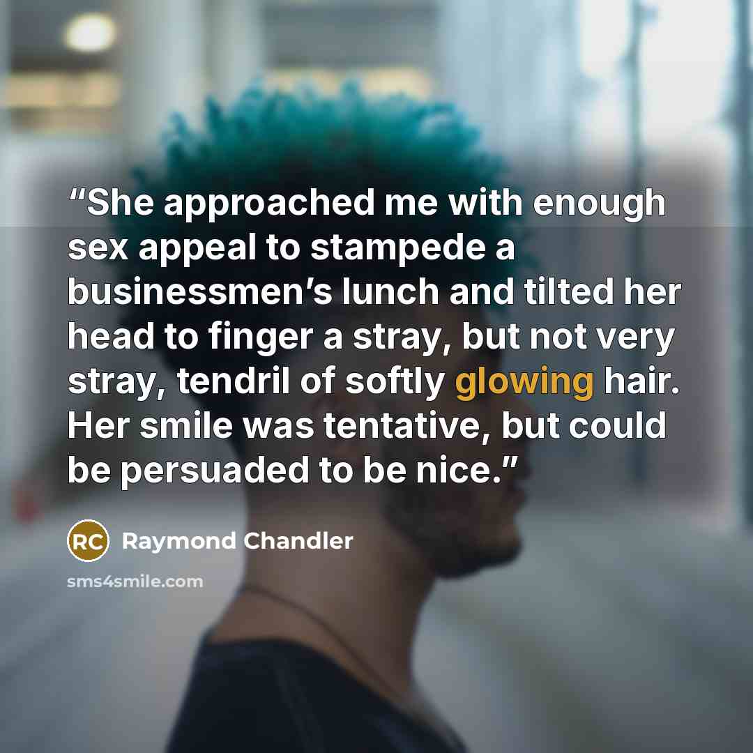 “She approached me with enough sex appeal to stampede a businessmen’s lunch and tilted her head to finger a stray, but not very stray, tendril of softly glowing hair. Her smile was tentative, but could be persuaded to be nice.” quote by Raymond Chandler