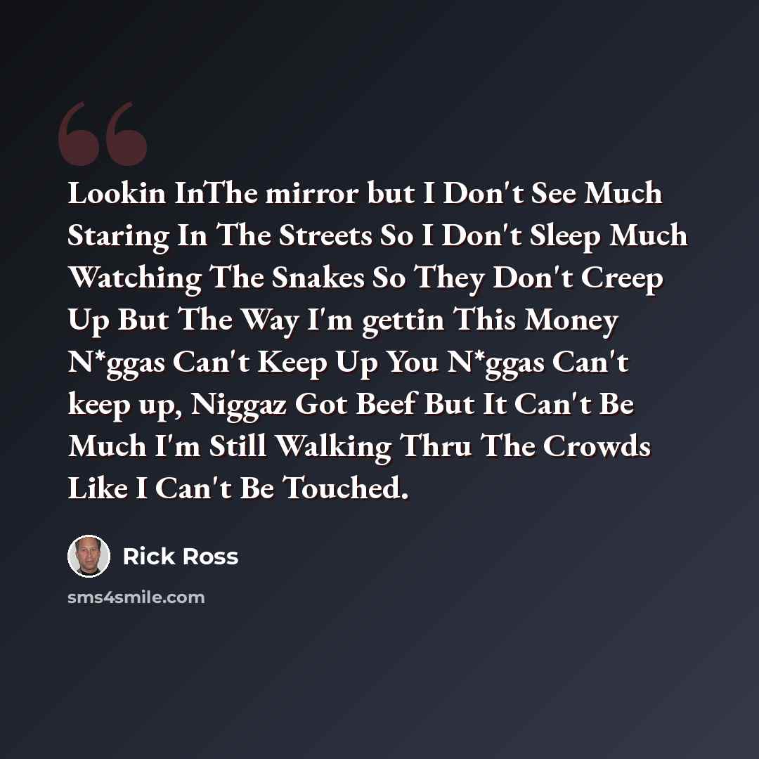 “Lookin InThe mirror but I Don't See Much Staring In The Streets So I Don't Sleep Much Watching The Snakes So They Don't Creep Up But The Way I'm gettin This Money N*ggas Can't Keep Up You N*ggas Can't keep up, Niggaz Got Beef But It Can't Be Much I'm Still Walking Thru The Crowds Like I Can't Be…” quote by Rick Ross