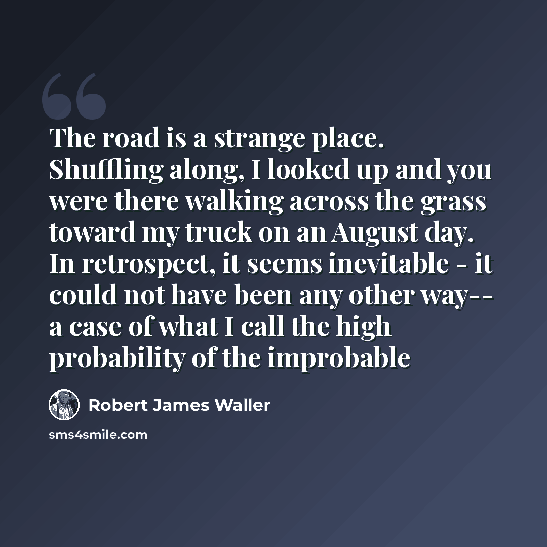 “The road is a strange place. Shuffling along, I looked up and you were there walking across the grass toward my truck on an August day. In retrospect, it seems inevitable - it could not have been any other way-- a case of what I call the high probability of the improbable” quote by Robert James Waller