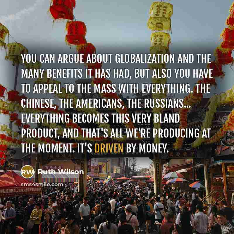 “You can argue about globalization and the many benefits it has had, but also you have to appeal to the mass with everything. The Chinese, the Americans, the Russians... Everything becomes this very bland product, and that's all we're producing at the moment. It's driven by money.” quote by Ruth Wilson
