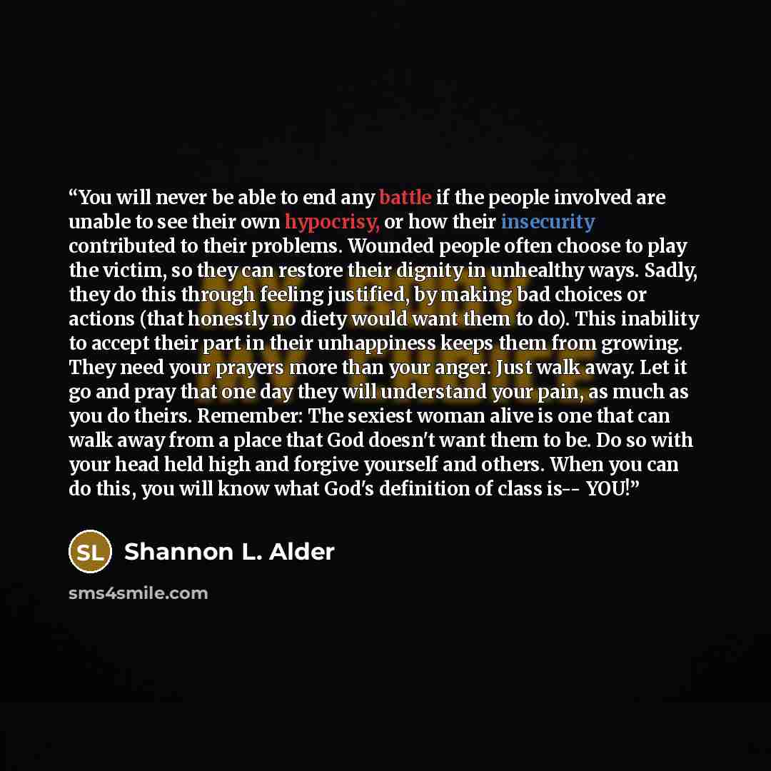 “You will never be able to end any battle if the people involved are unable to see their own hypocrisy, or how their insecurity contributed to their problems. Wounded people often choose to play the victim, so they can restore their dignity in unhealthy ways. Sadly, they do this through feeling…” quote by Shannon L. Alder