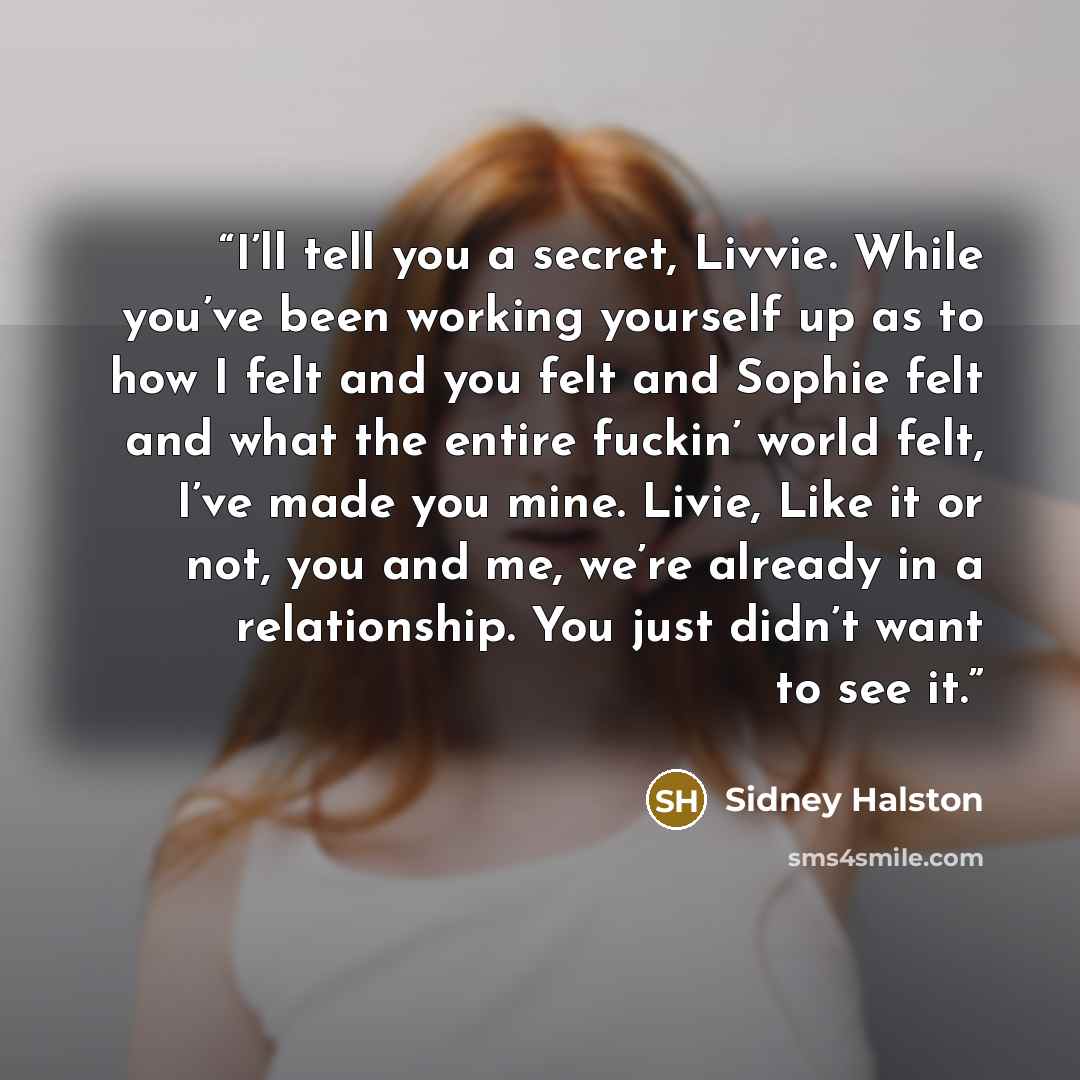 “I’ll tell you a secret, Livvie. While you’ve been working yourself up as to how I felt and you felt and Sophie felt and what the entire fuckin’ world felt, I’ve made you mine. Livie, Like it or not, you and me, we’re already in a relationship. You just didn’t want to see it.” quote by Sidney Halston