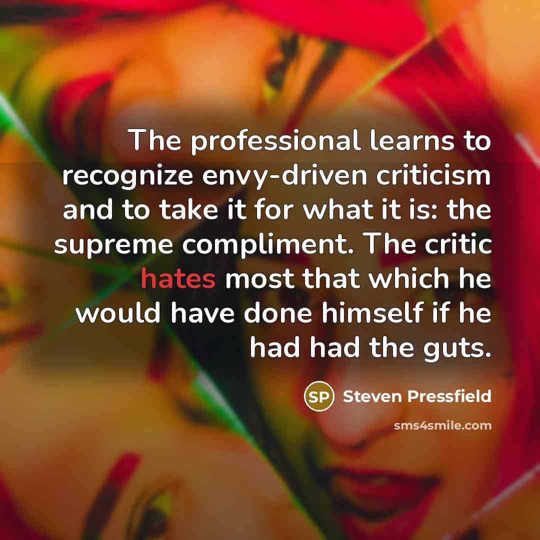 “The professional learns to recognize envy-driven criticism and to take it for what it is: the supreme compliment. The critic hates most that which he would have done himself if he had had the guts.” quote by Steven Pressfield