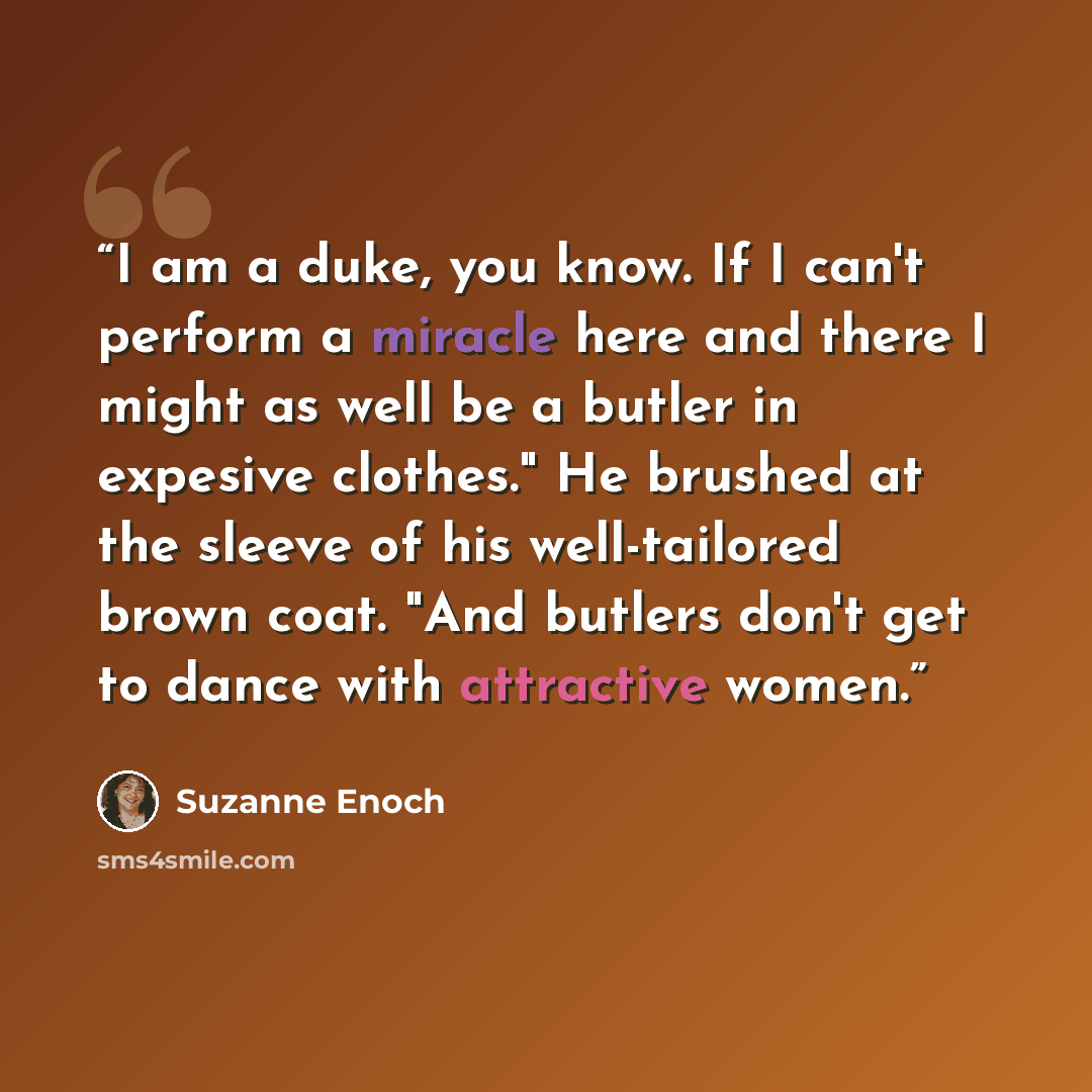 “I am a duke, you know. If I can't perform a miracle here and there I might as well be a butler in expesive clothes." He brushed at the sleeve of his well-tailored brown coat. "And butlers don't get to dance with attractive women.” quote by Suzanne Enoch