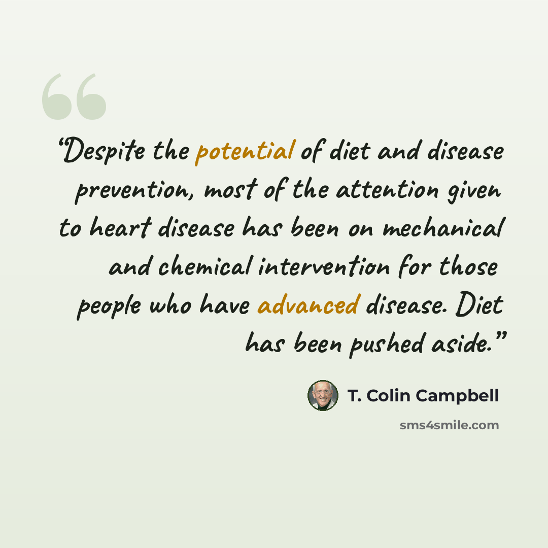 “Despite the potential of diet and disease prevention, most of the attention given to heart disease has been on mechanical and chemical intervention for those people who have advanced disease. Diet has been pushed aside.” quote by T. Colin Campbell