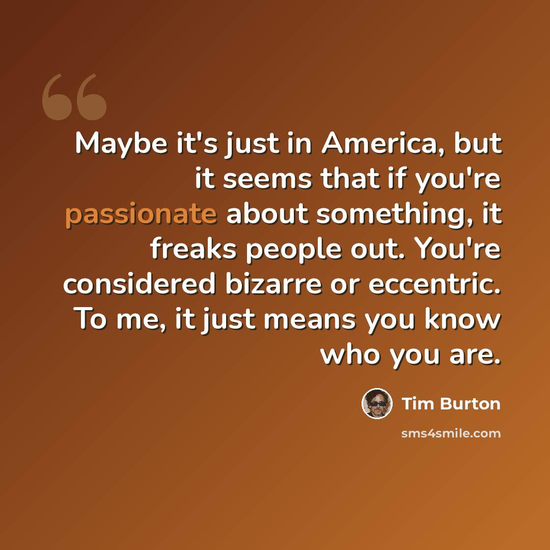 “Maybe it's just in America, but it seems that if you're passionate about something, it freaks people out. You're considered bizarre or eccentric. To me, it just means you know who you are.” quote by Tim Burton