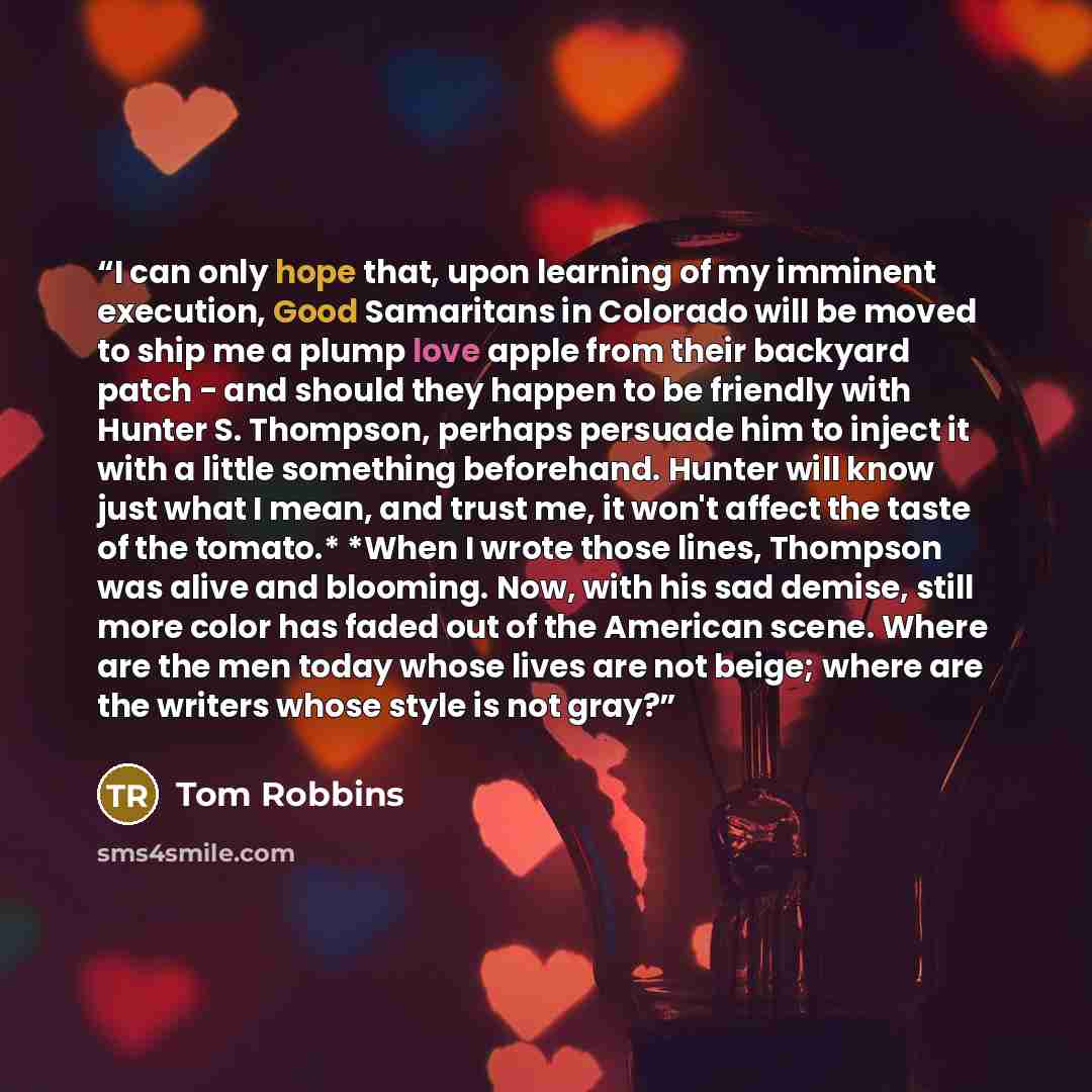 “I can only hope that, upon learning of my imminent execution, Good Samaritans in Colorado will be moved to ship me a plump love apple from their backyard patch - and should they happen to be friendly with Hunter S. Thompson, perhaps persuade him to inject it with a little something beforehand…” quote by Tom Robbins