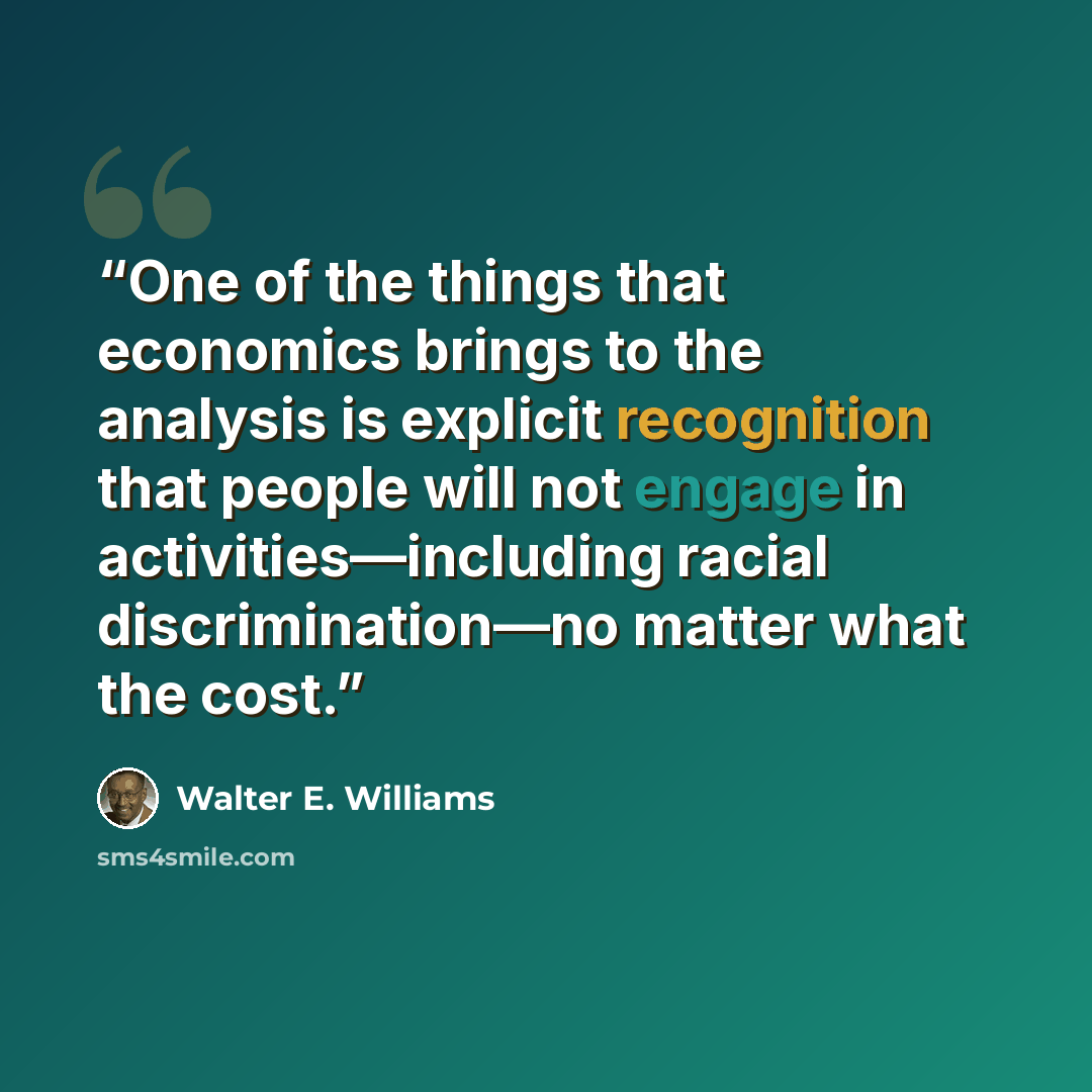 “One of the things that economics brings to the analysis is explicit recognition that people will not engage in activities—including racial discrimination—no matter what the cost.” quote by Walter E. Williams