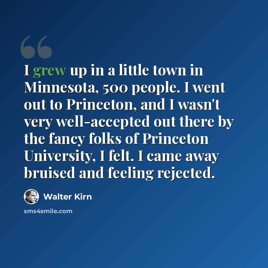 “I grew up in a little town in Minnesota, 500 people. I went out to Princeton, and I wasn't very well-accepted out there by the fancy folks of Princeton University, I felt. I came away bruised and feeling rejected.” quote by Walter Kirn