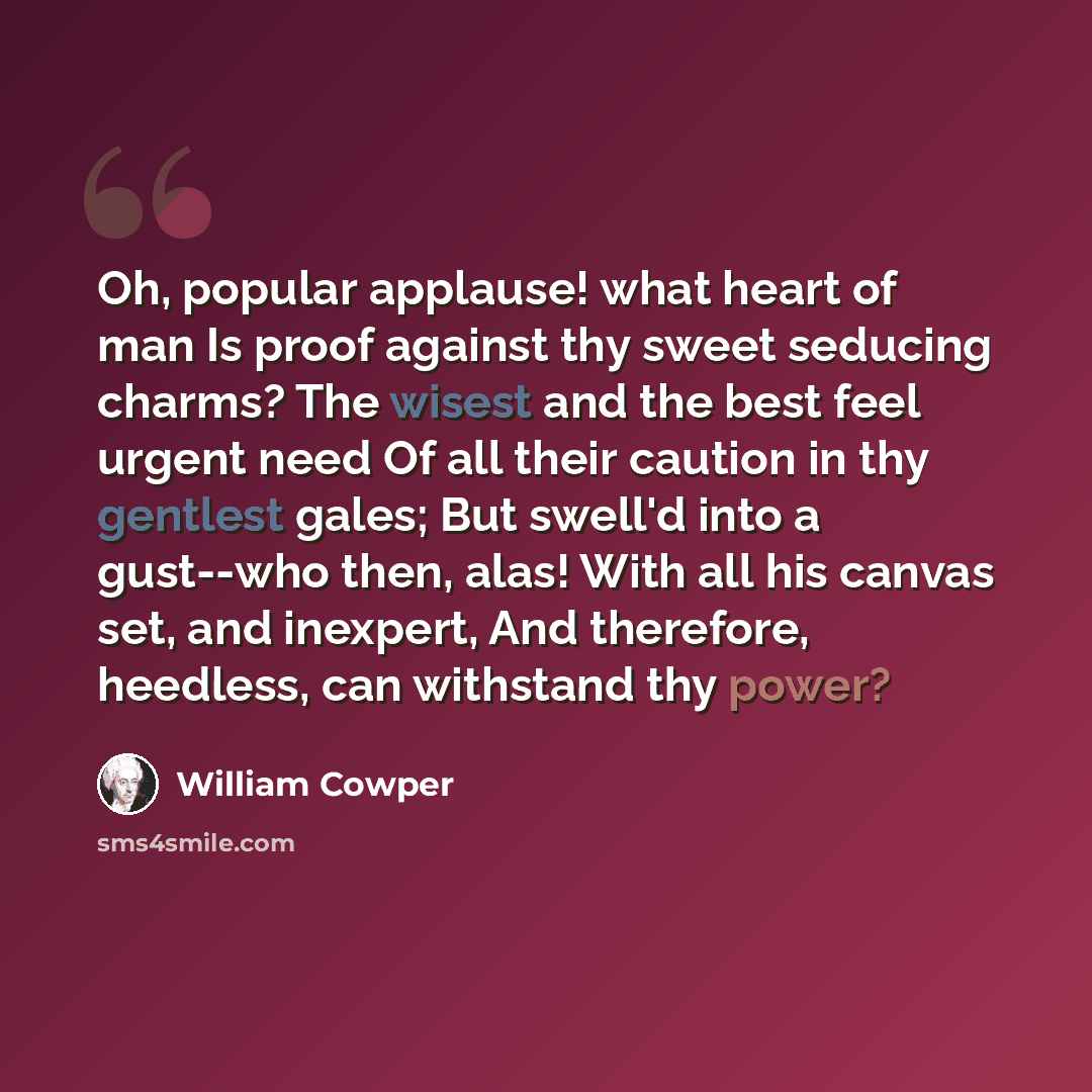 “Oh, popular applause! what heart of man Is proof against thy sweet seducing charms? The wisest and the best feel urgent need Of all their caution in thy gentlest gales; But swell'd into a gust--who then, alas! With all his canvas set, and inexpert, And therefore, heedless, can withstand thy power?” quote by William Cowper