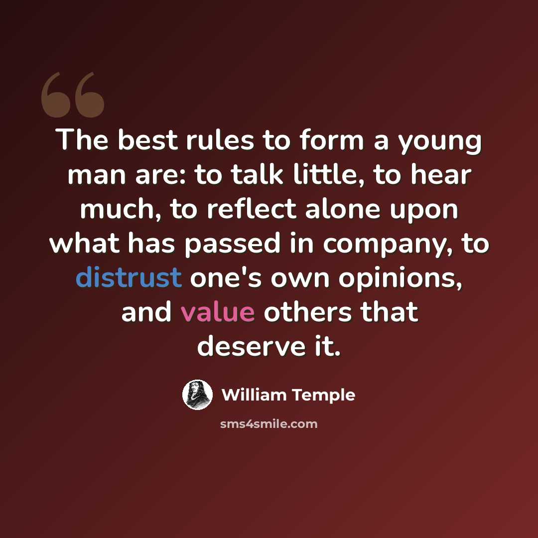 “The best rules to form a young man are: to talk little, to hear much, to reflect alone upon what has passed in company, to distrust one's own opinions, and value others that deserve it.” quote by William Temple