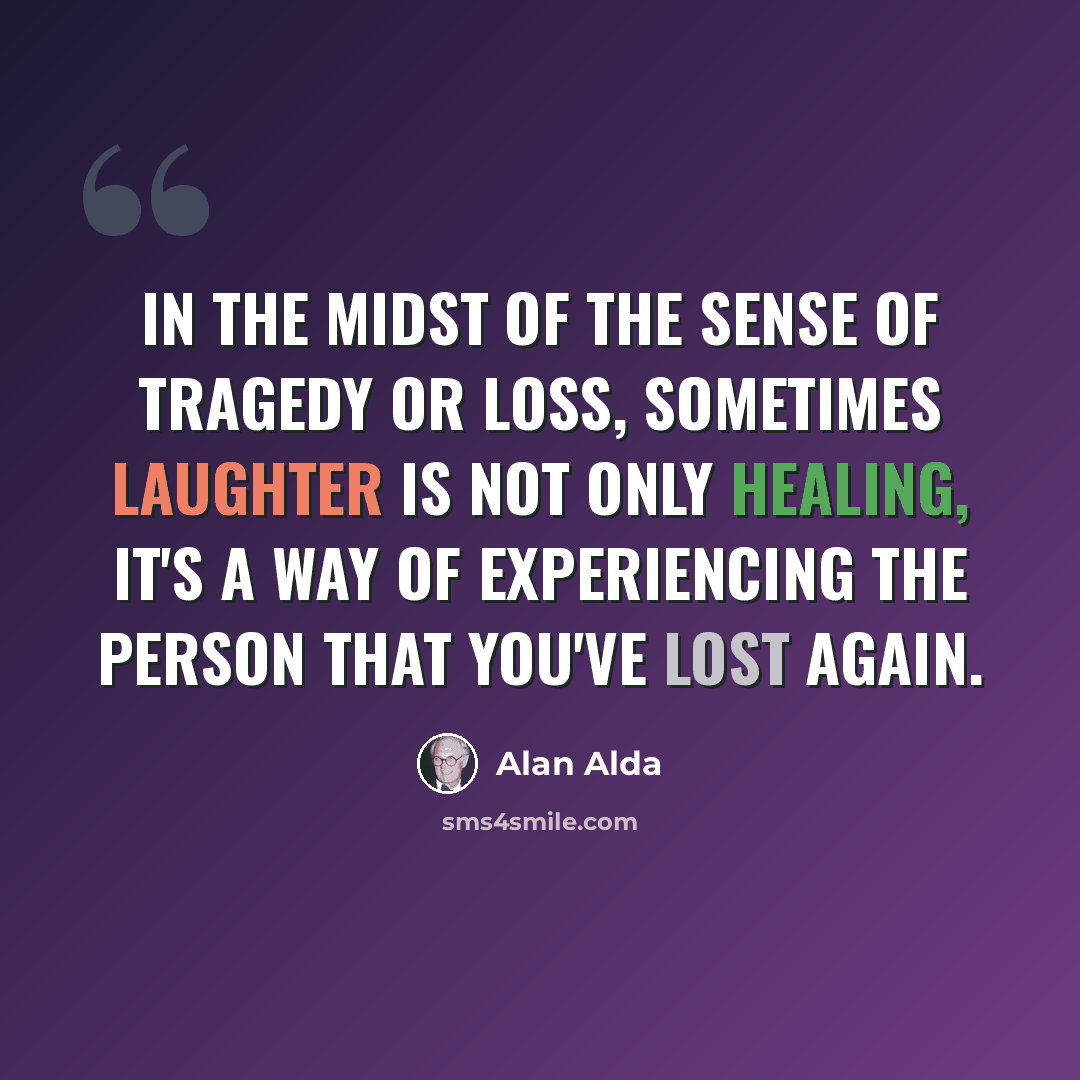 “In the midst of the sense of tragedy or loss, sometimes laughter is not only healing, it's a way of experiencing the person that you've lost again.” quote by Alan Alda