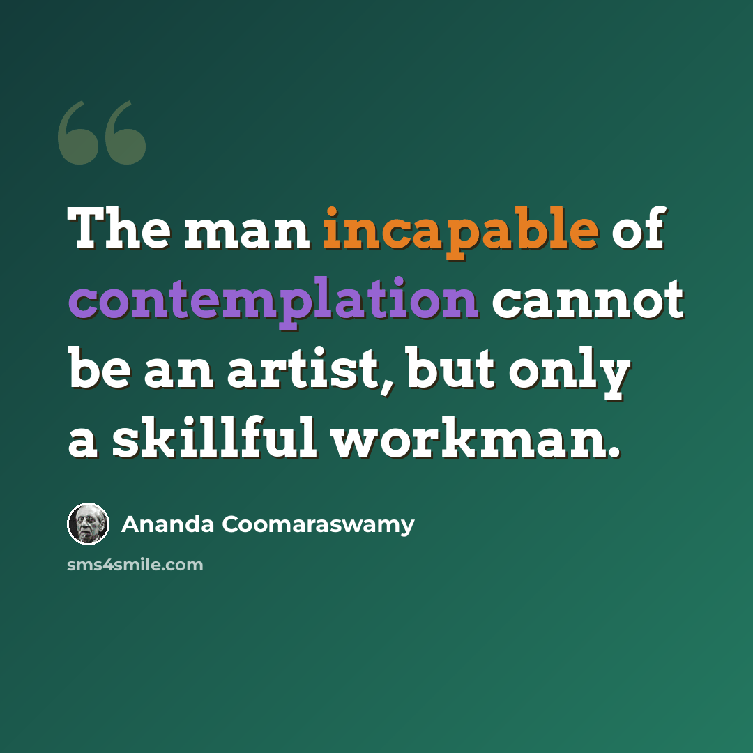 “The man incapable of contemplation cannot be an artist, but only a skillful workman.” quote by Ananda Coomaraswamy