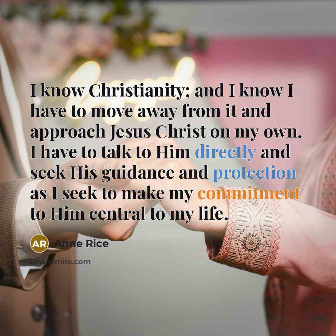 “I know Christianity; and I know I have to move away from it and approach Jesus Christ on my own. I have to talk to Him directly and seek His guidance and protection as I seek to make my commitment to Him central to my life.” quote by Anne Rice