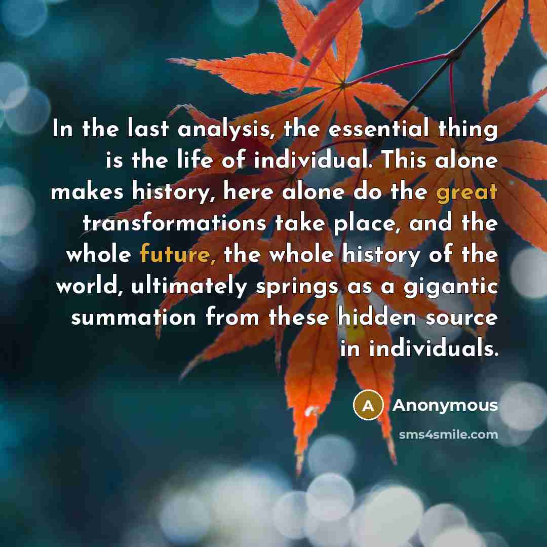“In the last analysis, the essential thing is the life of individual. This alone makes history, here alone do the great transformations take place, and the whole future, the whole history of the world, ultimately springs as a gigantic summation from these hidden source in individuals.” quote by Anonymous