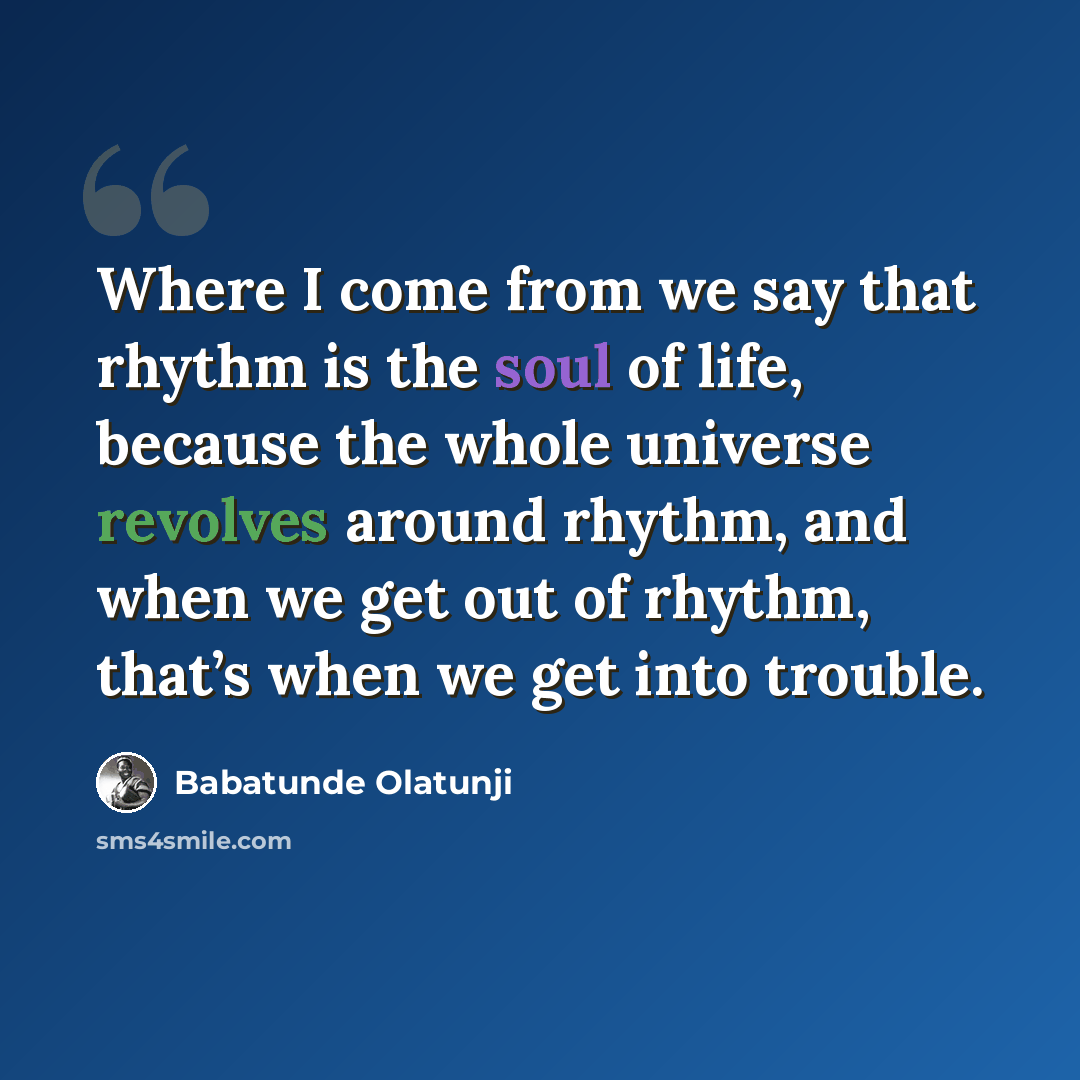 “Where I come from we say that rhythm is the soul of life, because the whole universe revolves around rhythm, and when we get out of rhythm, that’s when we get into trouble.” quote by Babatunde Olatunji