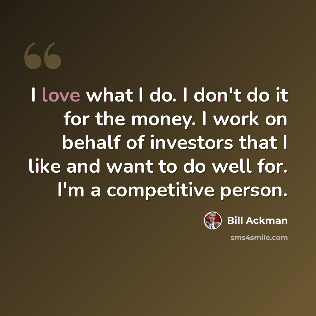 “I love what I do. I don't do it for the money. I work on behalf of investors that I like and want to do well for. I'm a competitive person.” quote by Bill Ackman