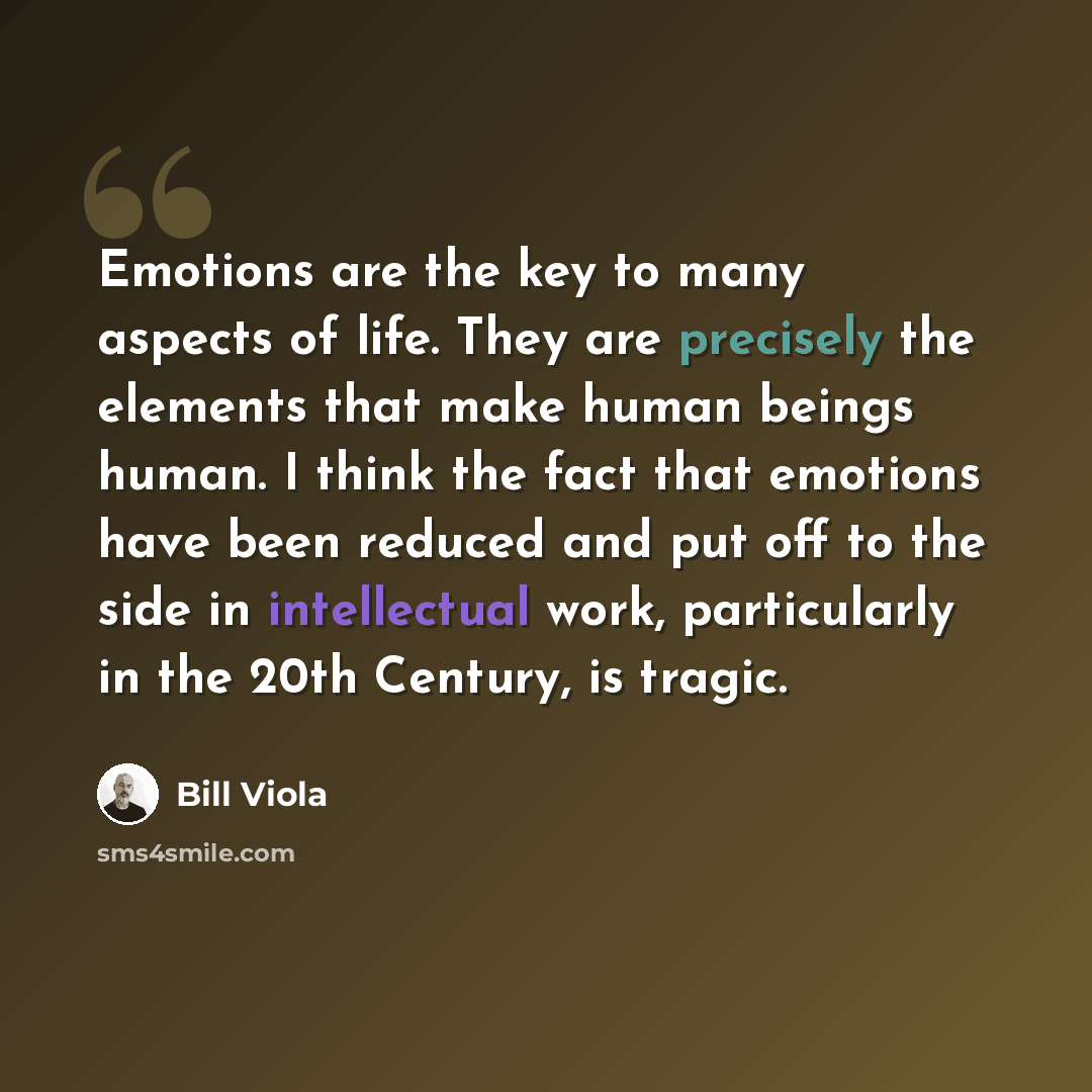 “Emotions are the key to many aspects of life. They are precisely the elements that make human beings human. I think the fact that emotions have been reduced and put off to the side in intellectual work, particularly in the 20th Century, is tragic.” quote by Bill Viola