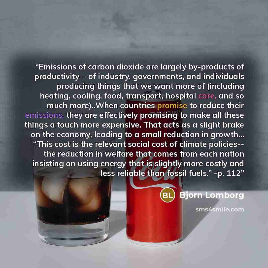 “Emissions of carbon dioxide are largely by-products of productivity-- of industry, governments, and individuals producing things that we want more of (including heating, cooling, food, transport, hospital care, and so much more)..When countries promise to reduce their emissions, they are…” quote by Bjorn Lomborg
