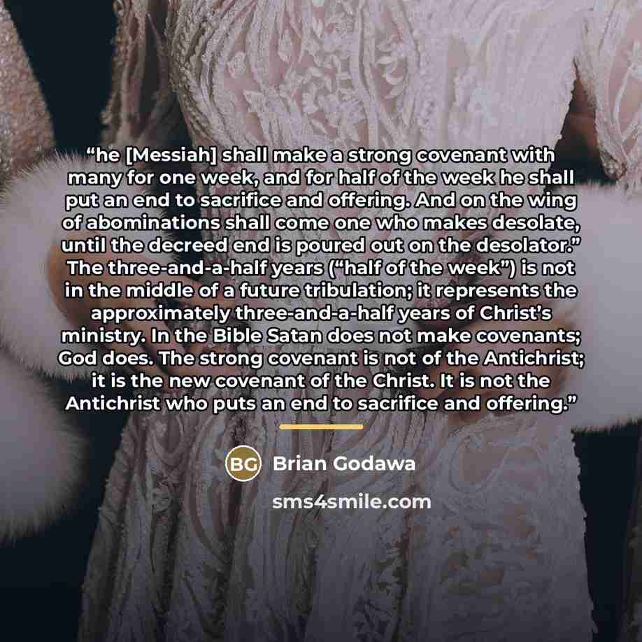 “he [Messiah] shall make a strong covenant with many for one week, and for half of the week he shall put an end to sacrifice and offering. And on the wing of abominations shall come one who makes desolate, until the decreed end is poured out on the desolator.” The three-and-a-half years (“half of…” quote by Brian Godawa