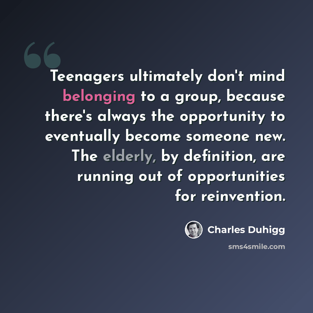 “Teenagers ultimately don't mind belonging to a group, because there's always the opportunity to eventually become someone new. The elderly, by definition, are running out of opportunities for reinvention.” quote by Charles Duhigg
