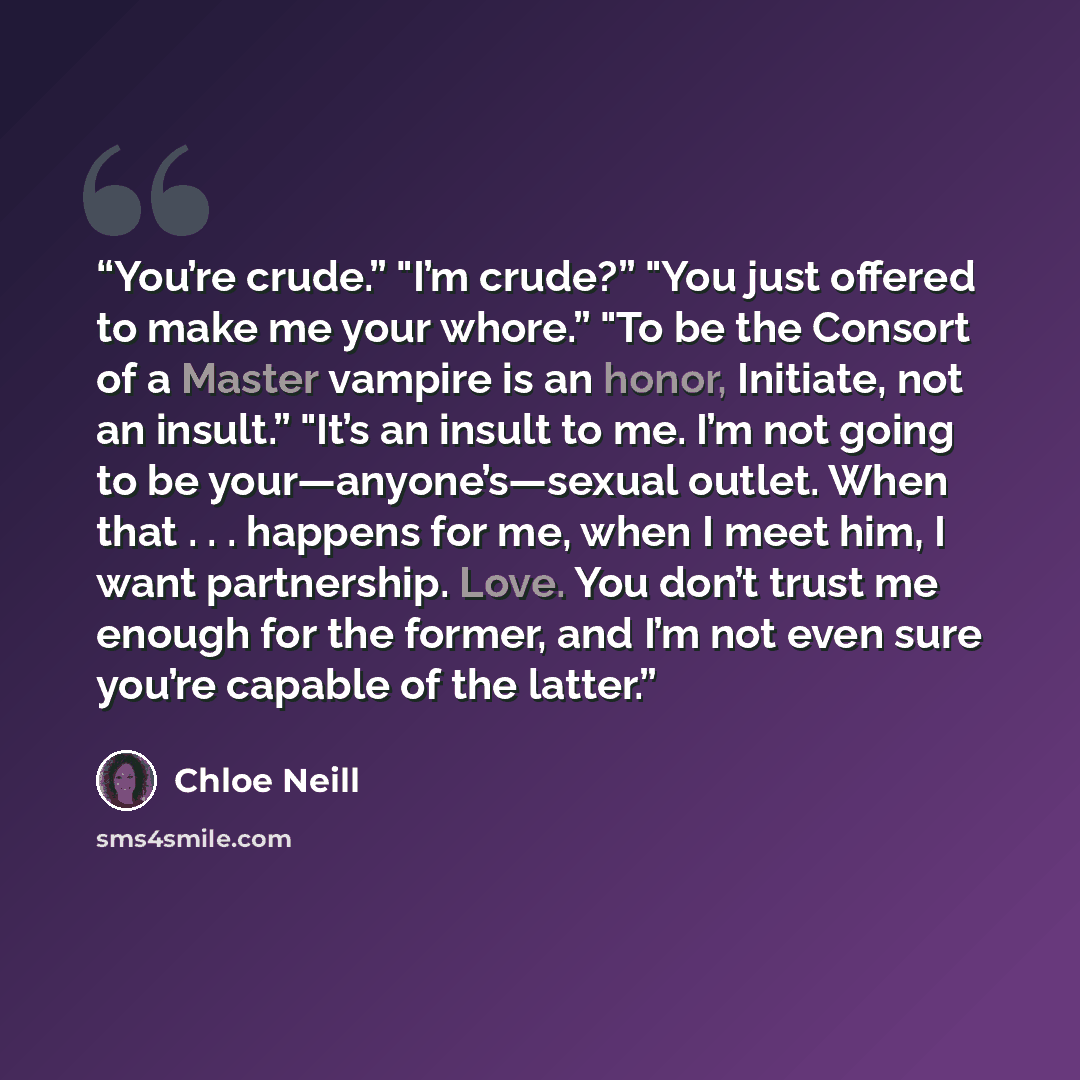 “You’re crude.” "I’m crude?” "You just offered to make me your whore.” "To be the Consort of a Master vampire is an honor, Initiate, not an insult.” "It’s an insult to me. I’m not going to be your—anyone’s—sexual outlet. When that . . . happens for me, when I meet him, I want partnership. Love. You…” quote by chloe neill