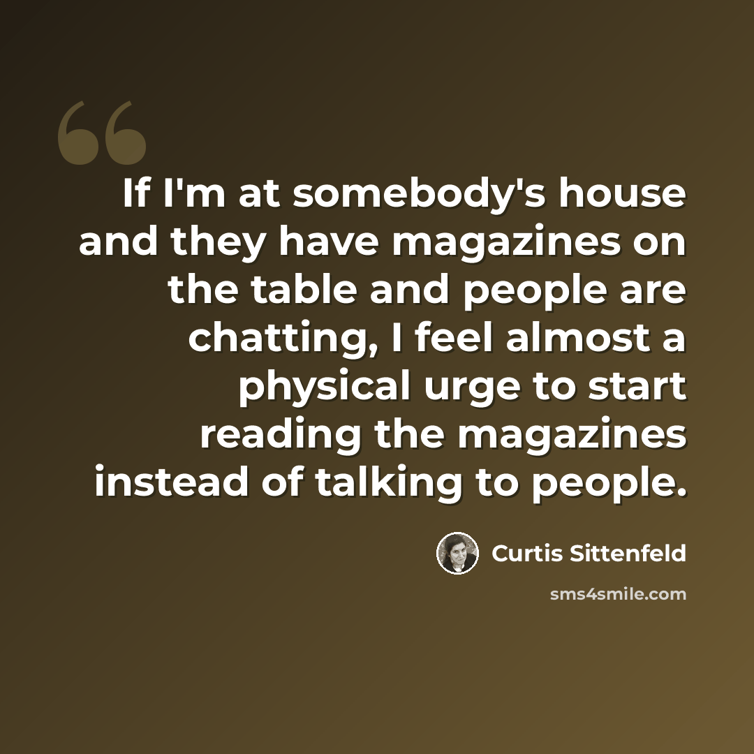 “If I'm at somebody's house and they have magazines on the table and people are chatting, I feel almost a physical urge to start reading the magazines instead of talking to people.” quote by Curtis Sittenfeld