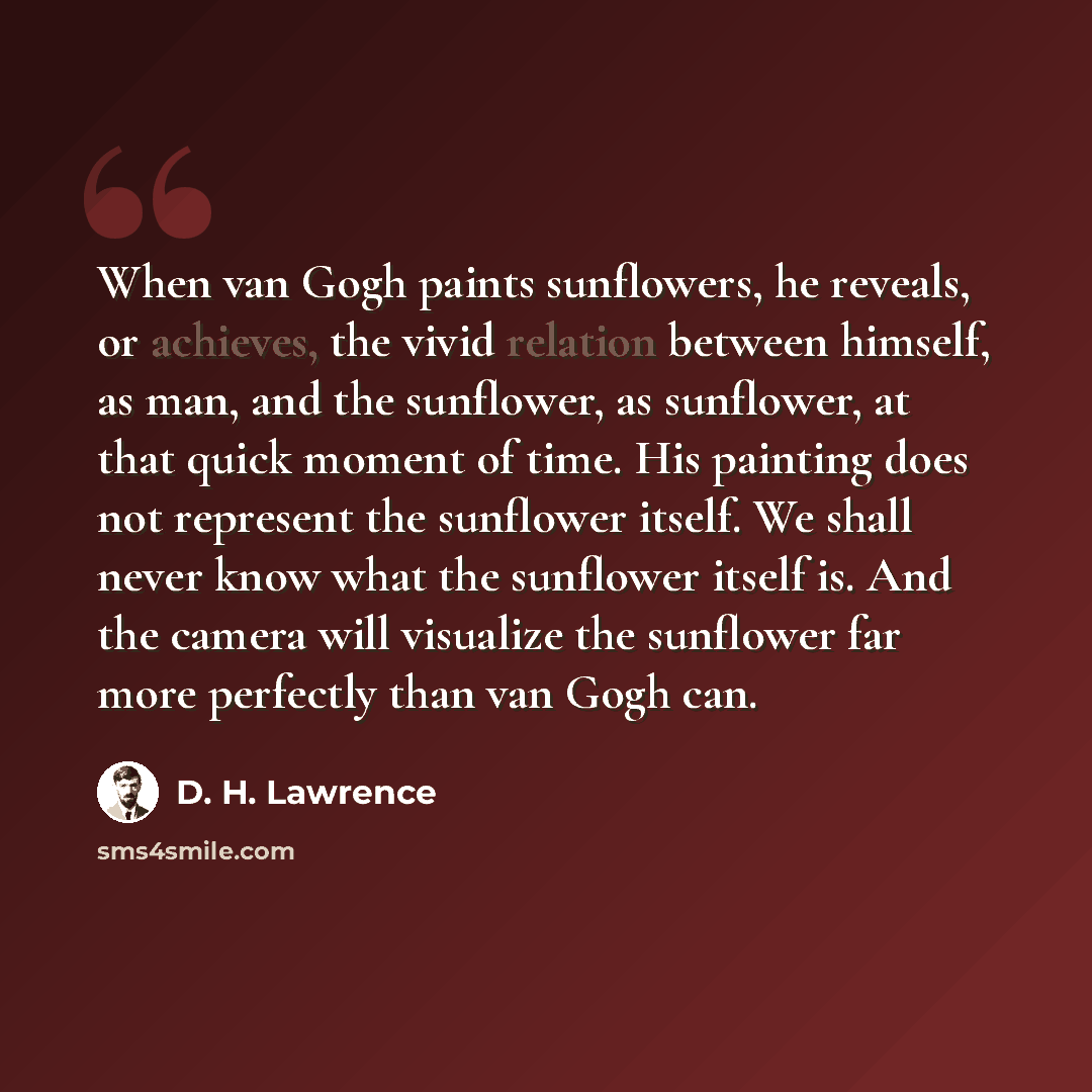 “When van Gogh paints sunflowers, he reveals, or achieves, the vivid relation between himself, as man, and the sunflower, as sunflower, at that quick moment of time. His painting does not represent the sunflower itself. We shall never know what the sunflower itself is. And the camera will visualize…” quote by D. H. Lawrence