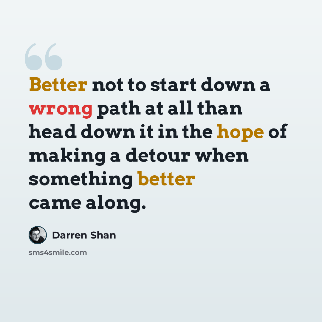 “Better not to start down a wrong path at all than head down it in the hope of making a detour when something better came along.” quote by Darren Shan