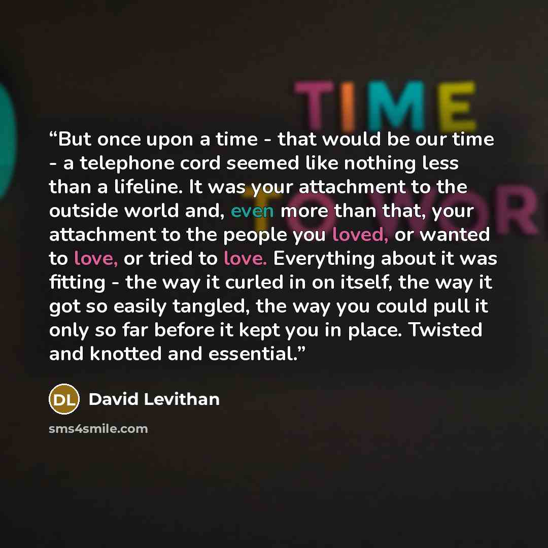 “But once upon a time - that would be our time - a telephone cord seemed like nothing less than a lifeline. It was your attachment to the outside world and, even more than that, your attachment to the people you loved, or wanted to love, or tried to love. Everything about it was fitting - the way…” quote by David Levithan