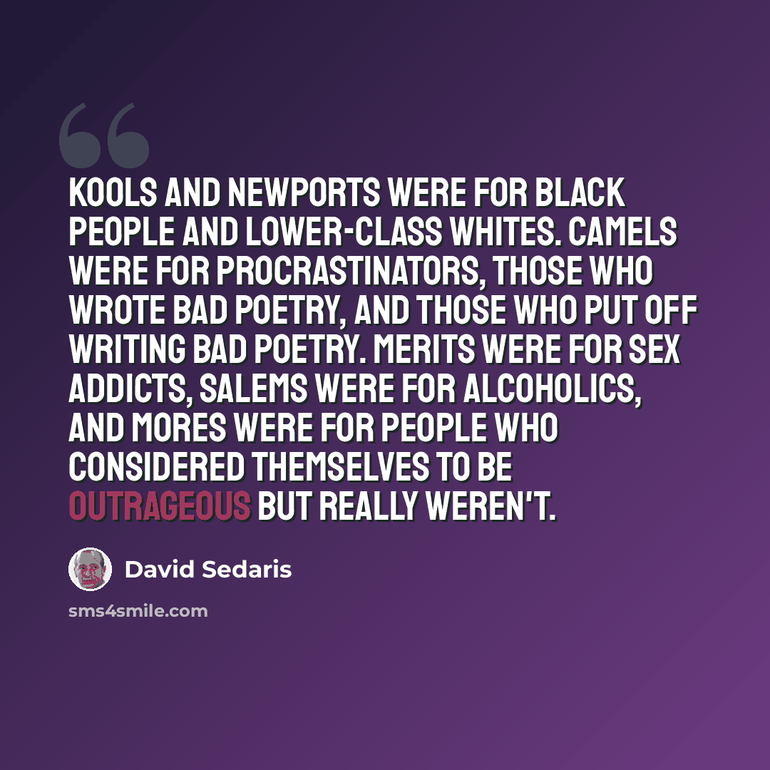 “Kools and Newports were for black people and lower-class whites. Camels were for procrastinators, those who wrote bad poetry, and those who put off writing bad poetry. Merits were for sex addicts, Salems were for alcoholics, and Mores were for people who considered themselves to be outrageous but…” quote by David Sedaris