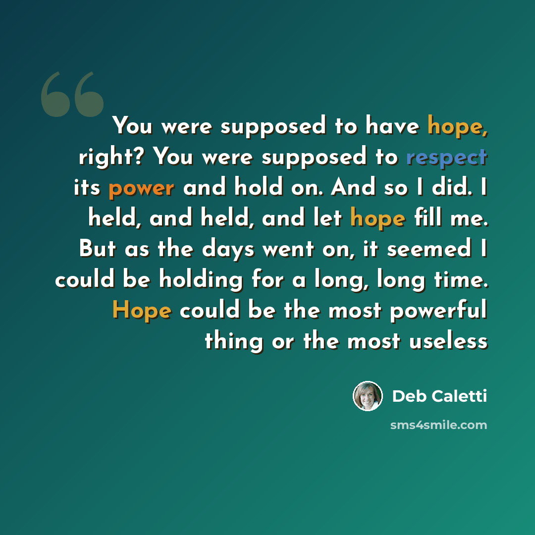 “You were supposed to have hope, right? You were supposed to respect its power and hold on. And so I did. I held, and held, and let hope fill me. But as the days went on, it seemed I could be holding for a long, long time. Hope could be the most powerful thing or the most useless” quote by Deb Caletti