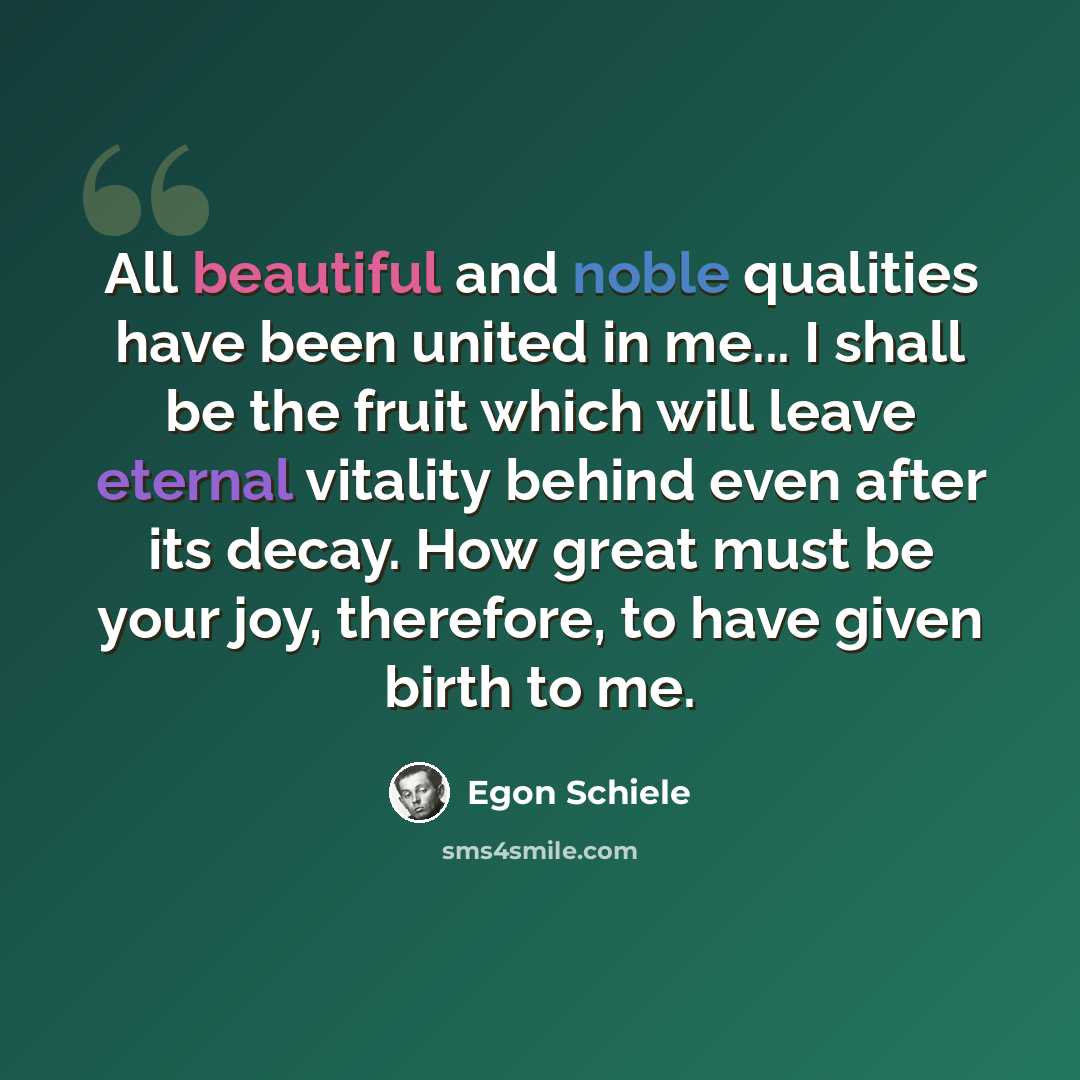 “All beautiful and noble qualities have been united in me... I shall be the fruit which will leave eternal vitality behind even after its decay. How great must be your joy, therefore, to have given birth to me.” quote by Egon Schiele