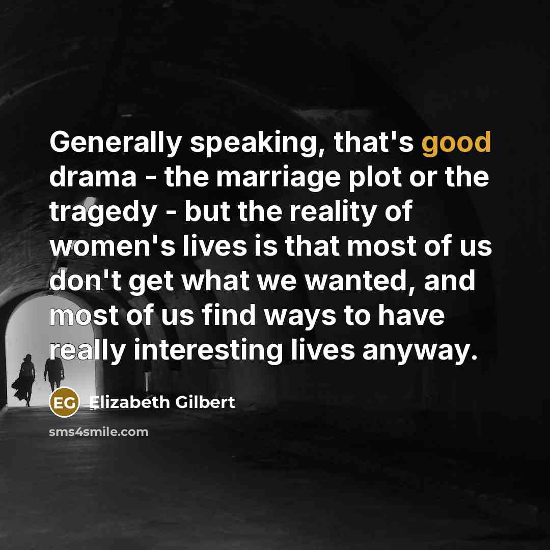 “Generally speaking, that's good drama - the marriage plot or the tragedy - but the reality of women's lives is that most of us don't get what we wanted, and most of us find ways to have really interesting lives anyway.” quote by Elizabeth Gilbert