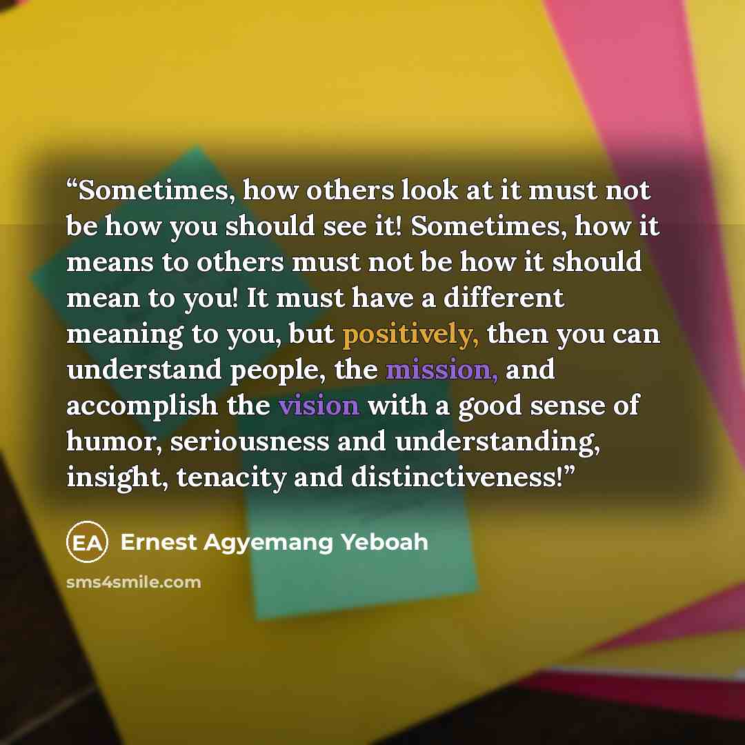 “Sometimes, how others look at it must not be how you should see it! Sometimes, how it means to others must not be how it should mean to you! It must have a different meaning to you, but positively, then you can understand people, the mission, and accomplish the vision with a good sense of humor…” quote by Ernest Agyemang Yeboah