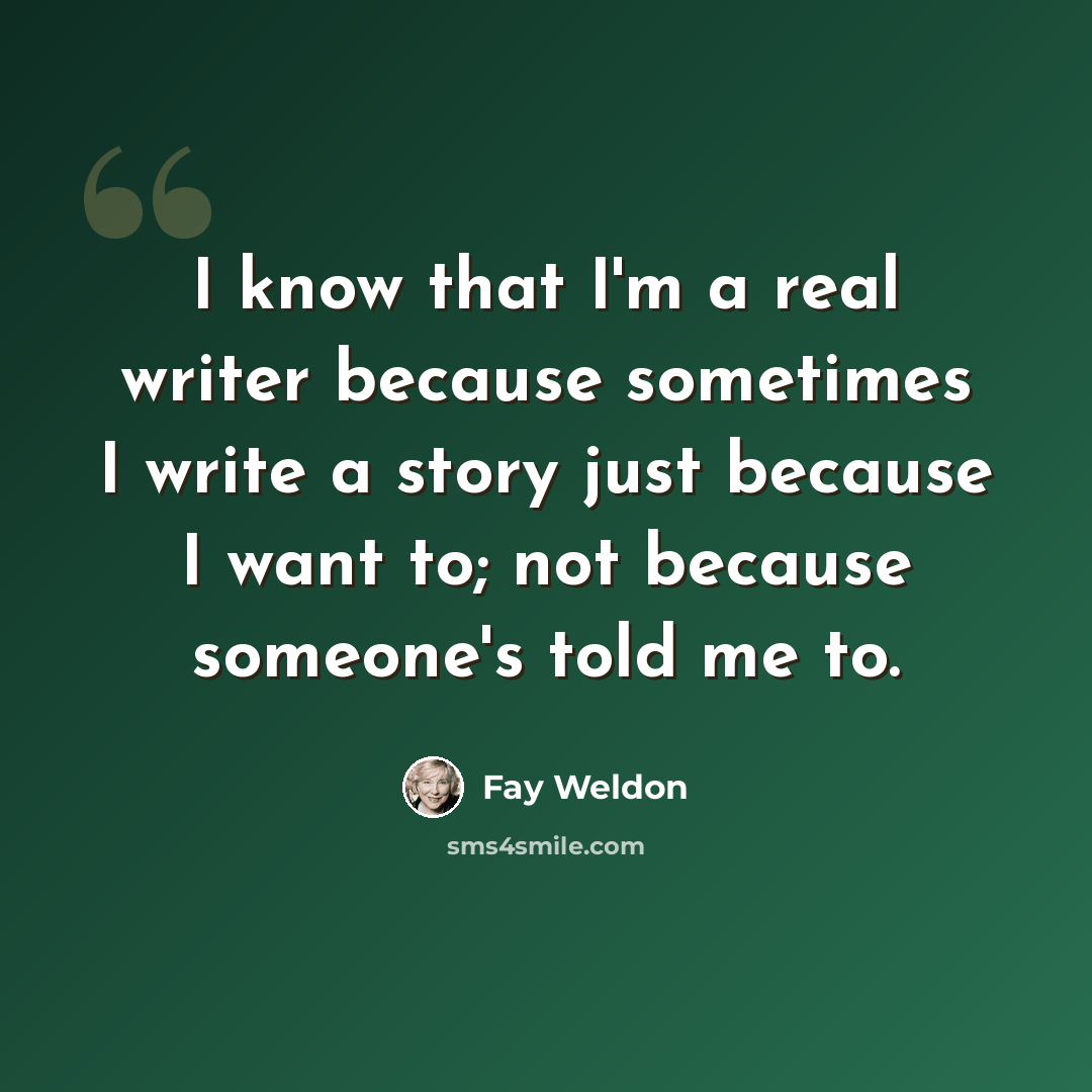 “I know that I'm a real writer because sometimes I write a story just because I want to; not because someone's told me to.” quote by Fay Weldon