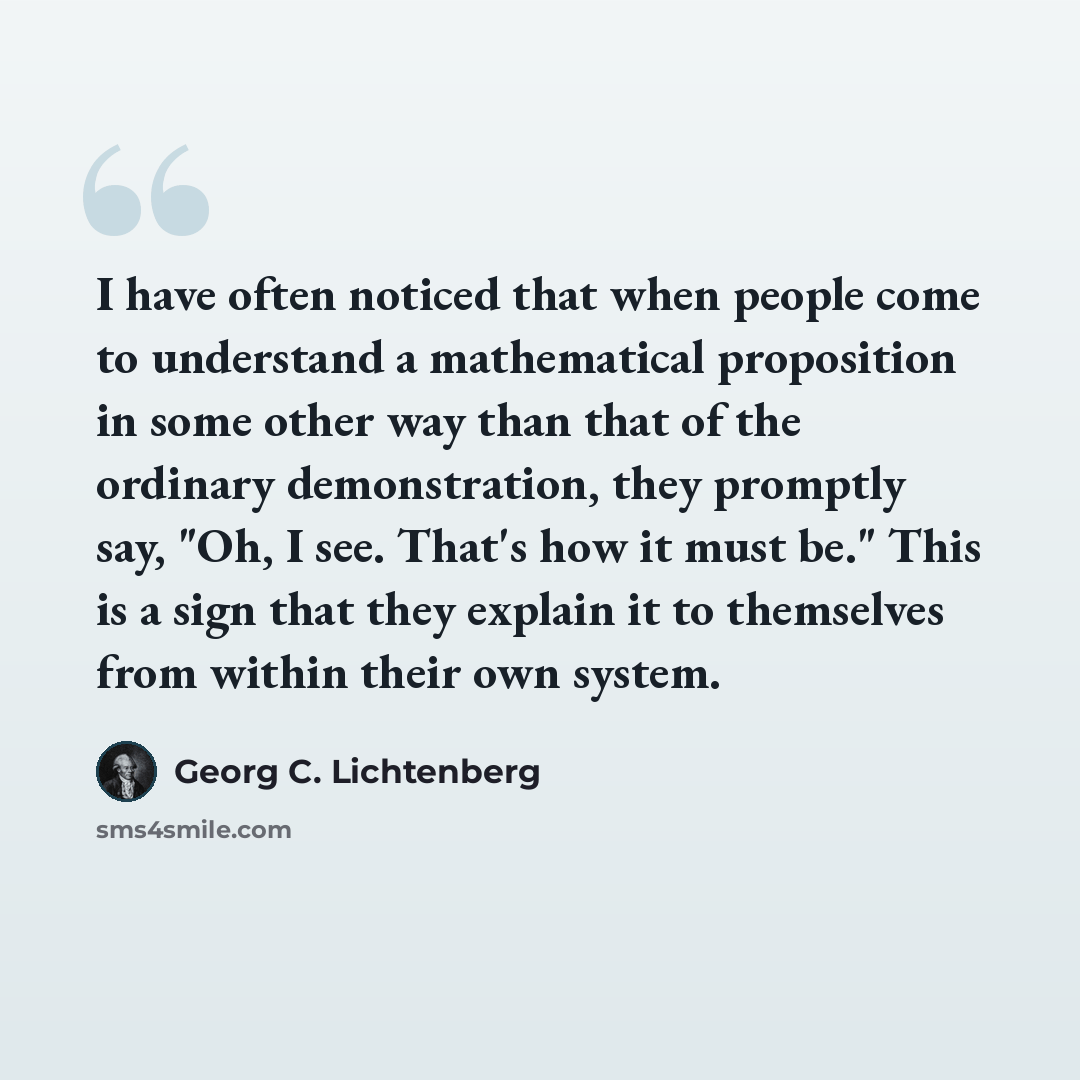 “I have often noticed that when people come to understand a mathematical proposition in some other way than that of the ordinary demonstration, they promptly say, "Oh, I see. That's how it must be." This is a sign that they explain it to themselves from within their own system.” quote by Georg C. Lichtenberg