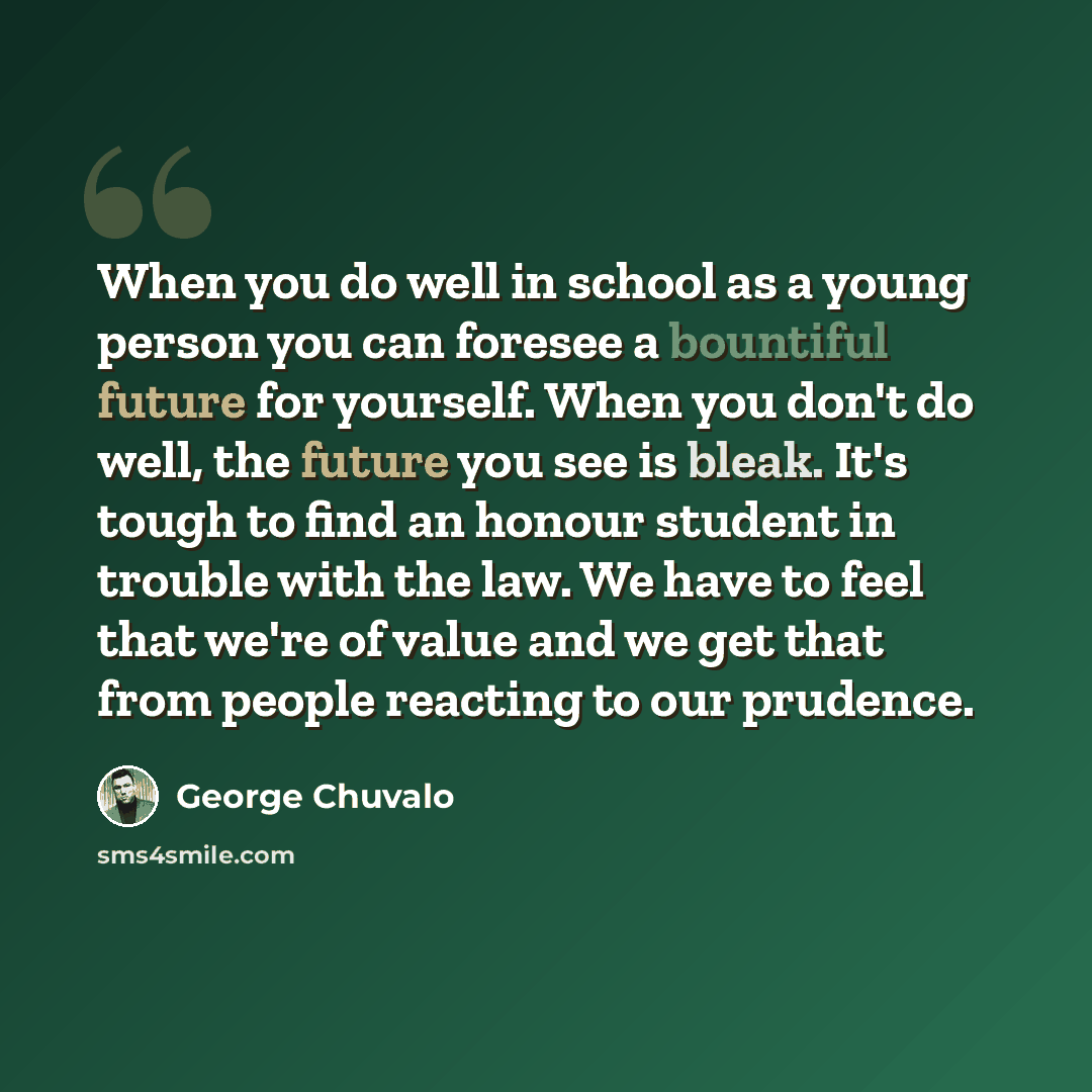 “When you do well in school as a young person you can foresee a bountiful future for yourself. When you don't do well, the future you see is bleak. It's tough to find an honour student in trouble with the law. We have to feel that we're of value and we get that from people reacting to our prudence.” quote by George Chuvalo