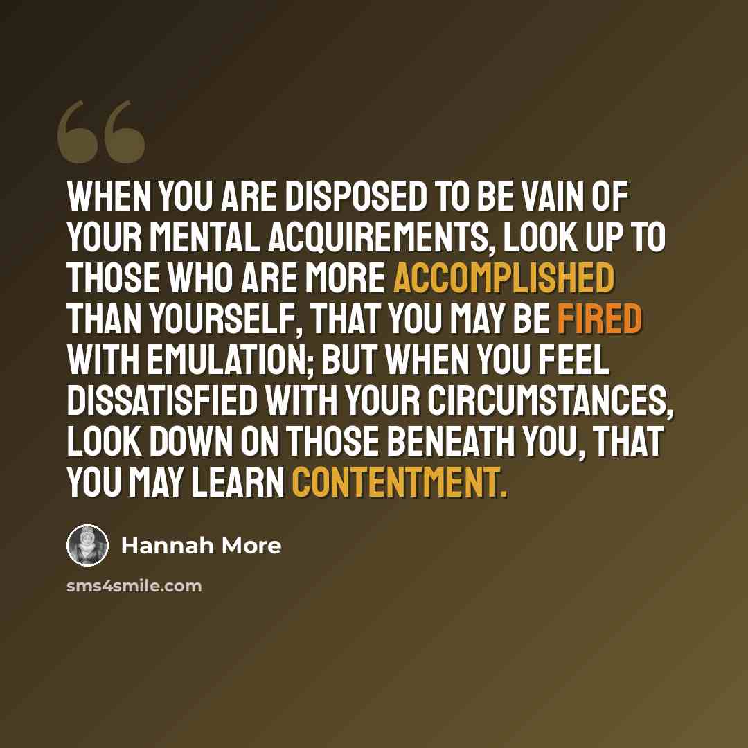 “When you are disposed to be vain of your mental acquirements, look up to those who are more accomplished than yourself, that you may be fired with emulation; but when you feel dissatisfied with your circumstances, look down on those beneath you, that you may learn contentment.” quote by Hannah More