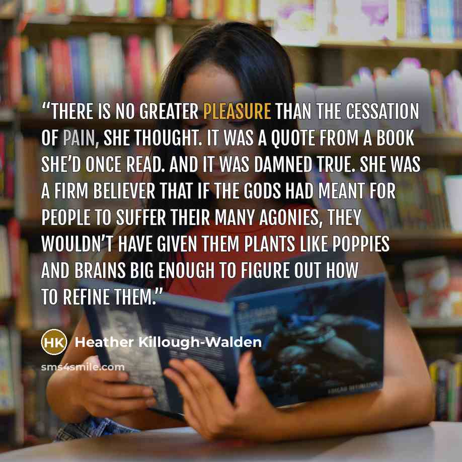 “There is no greater pleasure than the cessation of pain, she thought. It was a quote from a book she’d once read. And it was damned true. She was a firm believer that if the gods had meant for people to suffer their many agonies, they wouldn’t have given them plants like poppies and brains big…” quote by Heather Killough-Walden