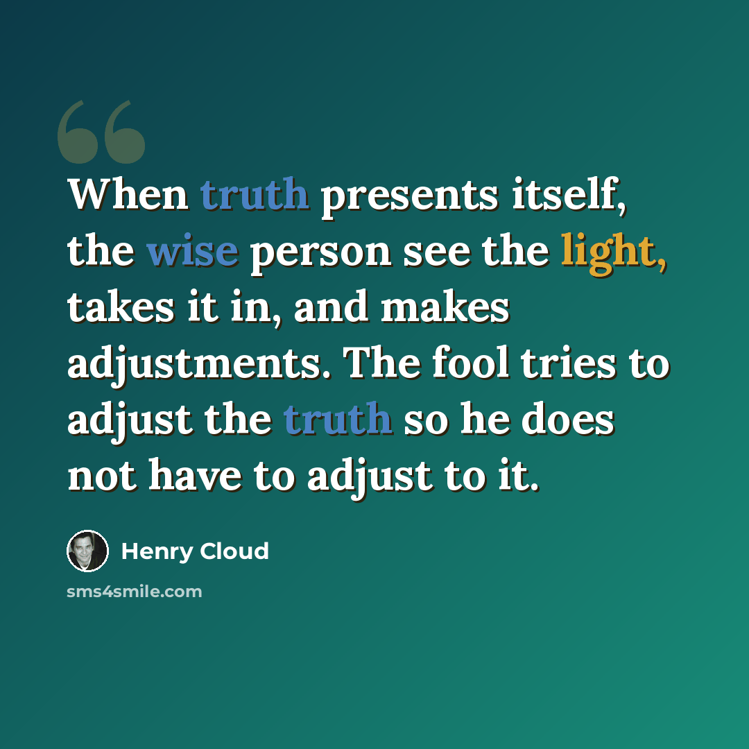 “When truth presents itself, the wise person see the light, takes it in, and makes adjustments. The fool tries to adjust the truth so he does not have to adjust to it.” quote by Henry Cloud