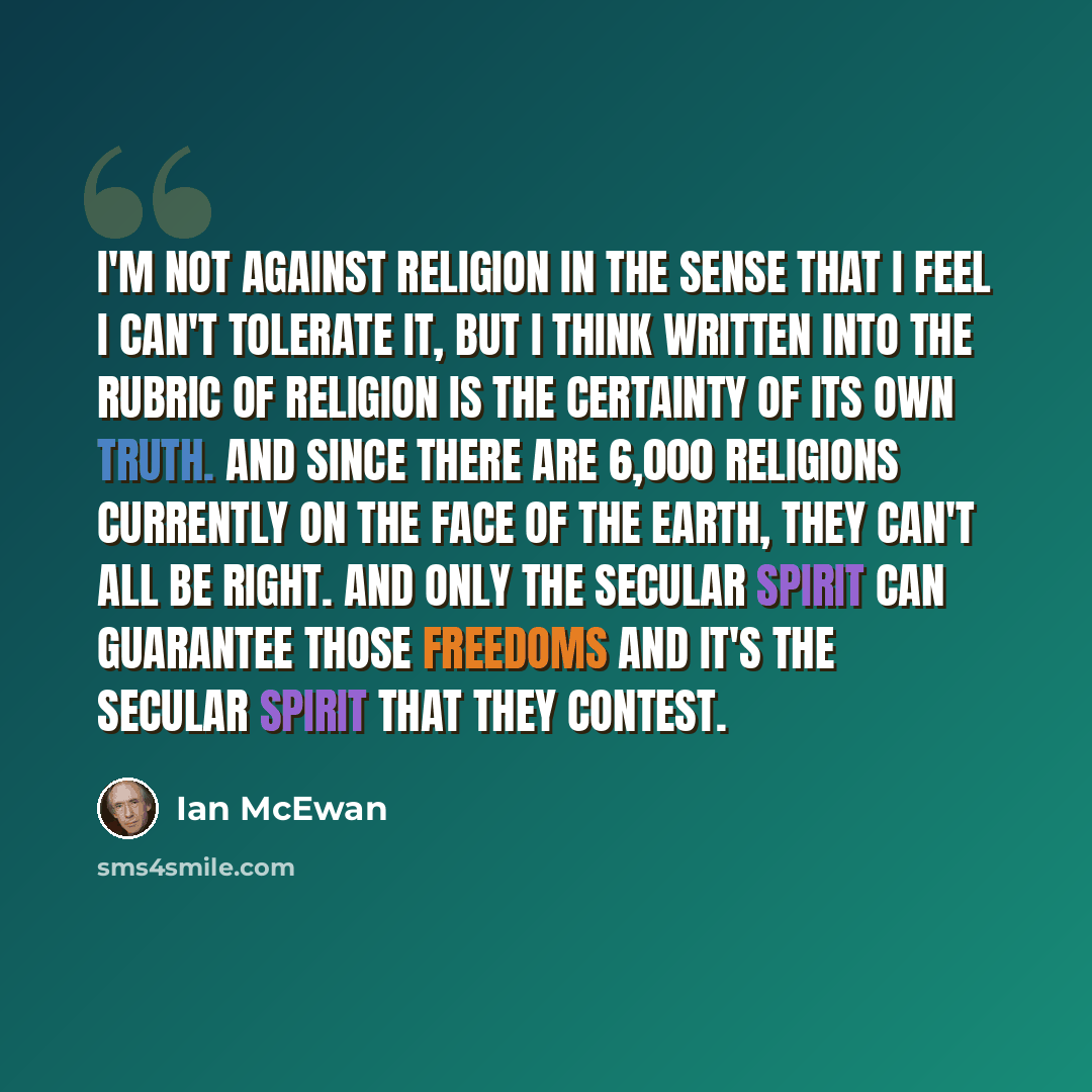 “I'm not against religion in the sense that I feel I can't tolerate it, but I think written into the rubric of religion is the certainty of its own truth. And since there are 6,000 religions currently on the face of the earth, they can't all be right. And only the secular spirit can guarantee those…” quote by Ian Mcewan