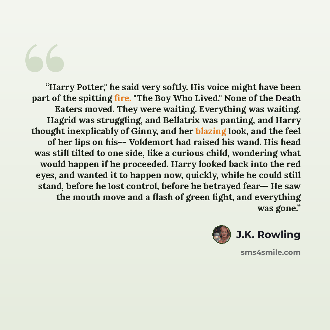 “Harry Potter," he said very softly. His voice might have been part of the spitting fire. "The Boy Who Lived." None of the Death Eaters moved. They were waiting. Everything was waiting. Hagrid was struggling, and Bellatrix was panting, and Harry thought inexplicably of Ginny, and her blazing look…” quote by J.K. Rowling
