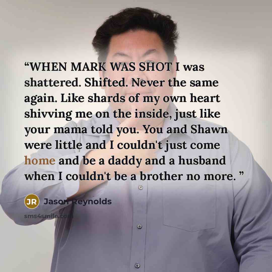 “WHEN MARK WAS SHOT I was shattered. Shifted. Never the same again. Like shards of my own heart shivving me on the inside, just like your mama told you. You and Shawn were little and I couldn't just come home and be a daddy and a husband when I couldn't be a brother no more.” quote by Jason Reynolds
