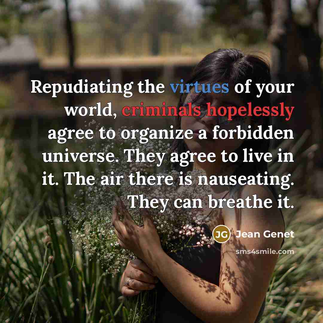 “Repudiating the virtues of your world, criminals hopelessly agree to organize a forbidden universe. They agree to live in it. The air there is nauseating. They can breathe it.” quote by Jean Genet