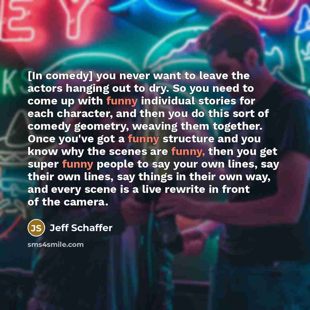 “[In comedy] you never want to leave the actors hanging out to dry. So you need to come up with funny individual stories for each character, and then you do this sort of comedy geometry, weaving them together. Once you've got a funny structure and you know why the scenes are funny, then you get…” quote by Jeff Schaffer
