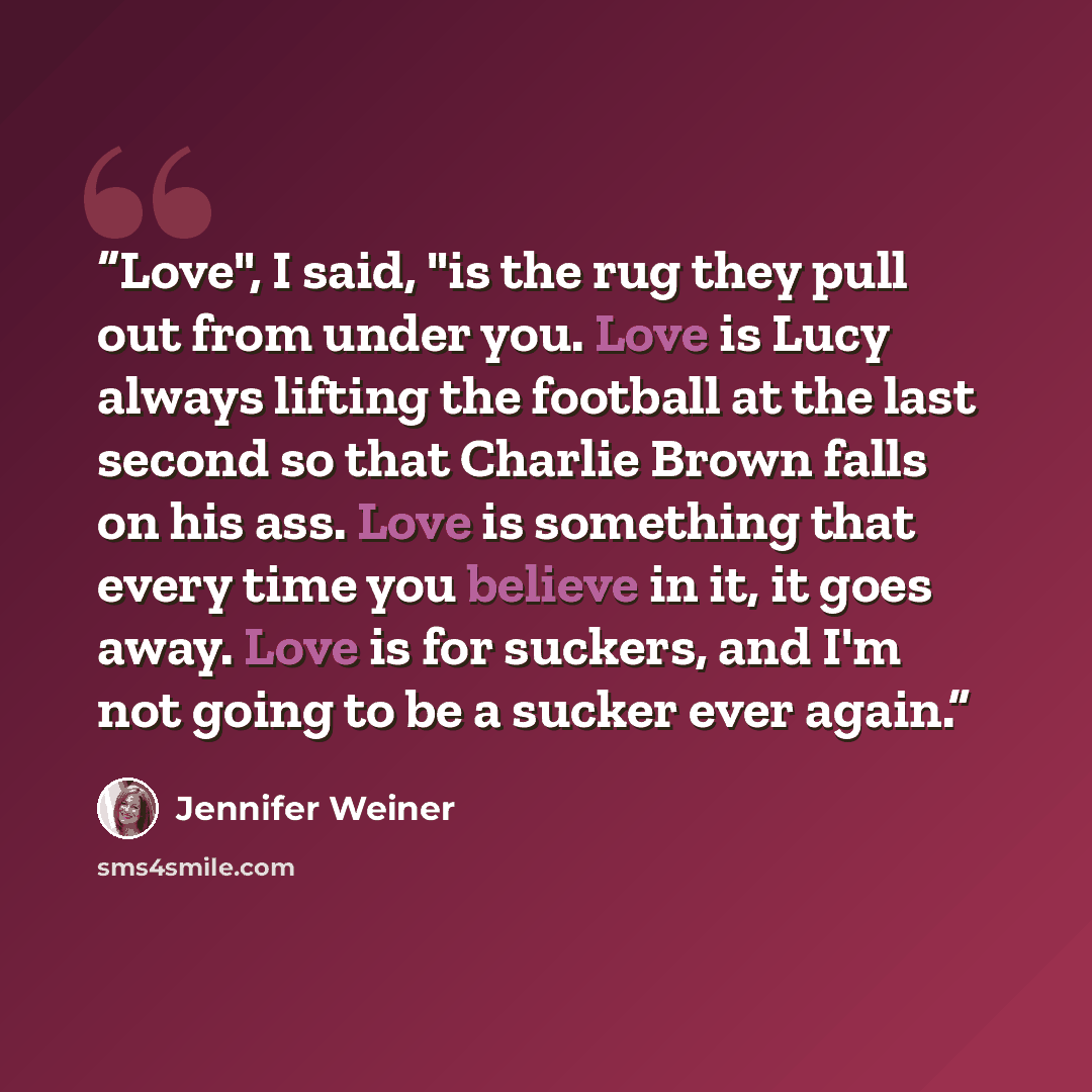 “Love", I said, "is the rug they pull out from under you. Love is Lucy always lifting the football at the last second so that Charlie Brown falls on his ass. Love is something that every time you believe in it, it goes away. Love is for suckers, and I'm not going to be a sucker ever again.” quote by Jennifer Weiner