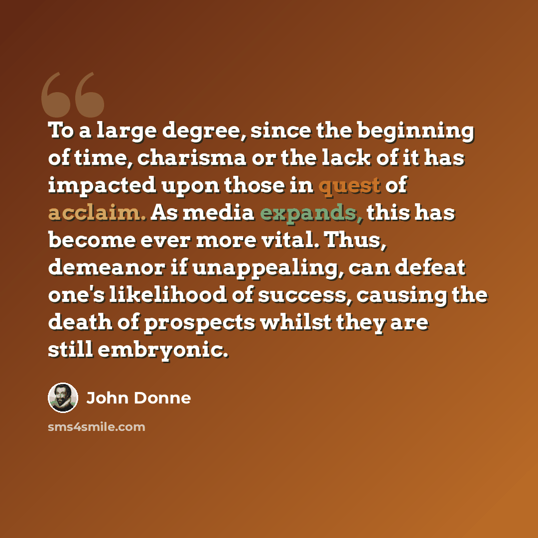 “To a large degree, since the beginning of time, charisma or the lack of it has impacted upon those in quest of acclaim. As media expands, this has become ever more vital. Thus, demeanor if unappealing, can defeat one's likelihood of success, causing the death of prospects whilst they are still…” quote by John Donne